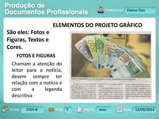 ELEMENTOS DO PROJETO GRÁFICO 
São eles: Fotos e 
Figuras, Textos e 
Cores. 
Turma: 2503-B Aula: 10 Pág: 10 a 17 Data: 18-jan-12 
2505-B 7 xxxx 13/09/2014 
Instrutor: Ricardo Paladini Matos 
Elielso Dias 
FOTOS E FIGURAS 
Chamam a atenção do 
leitor para a notícia, 
devem sempre ter 
relação com a notícia e 
com a legenda 
descritiva 
 