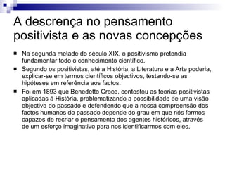 A descrença no pensamento positivista e as novas concepções  Na segunda metade do século XIX, o positivismo pretendia fundamentar todo o conhecimento científico. Segundo os positivistas, até a História, a Literatura e a Arte poderia, explicar-se em termos científicos objectivos, testando-se as hipóteses em referência aos factos.  Foi em 1893 que Benedetto Croce, contestou as teorias positivistas aplicadas á História, problematizando a possibilidade de uma visão objectiva do passado e defendendo que a nossa compreensão dos factos humanos do passado depende do grau em que nós formos capazes de recriar o pensamento dos agentes históricos, através de um esforço imaginativo para nos identificarmos com eles. 