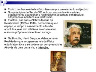 Todo o conhecimento histórico tem sempre um elemento subjectivo Nos princípios do Século XX, outros campos da ciência iriam gradualmente abandonar o racionalismo, a certeza e o absoluto, adoptando a incerteza e o relativismo. Einstein, nas suas célebres teorias da  Relatividade (1905 e 1916), demonstra que o espaço, o tempo e o movimento não são absolutos, mas sim relativos ao observador e ao seu próprio movimento no espaço. Na filosofia, Henri Bergson, defende haver Realidades que escapam às leis da Física e da Matemática e só podem ser compreendidas Através de uma outra via, a  intuição. 