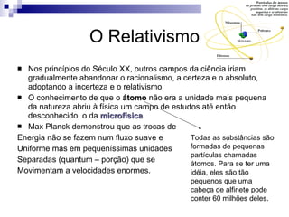 O Relativismo Nos princípios do Século XX, outros campos da ciência iriam gradualmente abandonar o racionalismo, a certeza e o absoluto, adoptando a incerteza e o relativismo O conhecimento de que o  átomo  não era a unidade mais pequena da natureza abriu à física um campo de estudos até então desconhecido, o da  microfísica . Max Planck demonstrou que as trocas de Energia não se fazem num fluxo suave e  Uniforme mas em pequeníssimas unidades Separadas (quantum – porção) que se Movimentam a velocidades enormes. Todas as substâncias são formadas de pequenas partículas chamadas átomos. Para se ter uma idéia, eles são tão pequenos que uma cabeça de alfinete pode conter 60 milhões deles.  