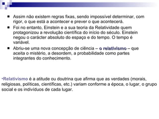Assim não existem regras fixas, sendo impossível determinar, com rigor, o que está a acontecer e prever o que acontecerá. Foi no entanto, Einstein e a sua teoria da Relatividade quem protagonizou a revolução científica do início do século. Einstein negou o carácter absoluto do espaço e do tempo. O tempo é variável.  Abriu-se uma nova concepção de ciência –  o relativismo   – que aceita o mistério, a desordem, a probabilidade como partes integrantes do conhecimento. Relativismo  é a atitude ou doutrina que afirma que as verdades (morais, religiosas, políticas, científicas, etc.) variam conforme a época, o lugar, o grupo social e os indivíduos de cada lugar. 