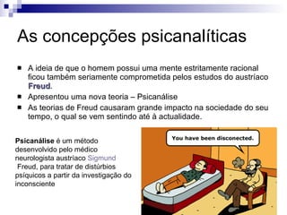 As concepções psicanalíticas A ideia de que o homem possui uma mente estritamente racional ficou também seriamente comprometida pelos estudos do austríaco  Freud . Apresentou uma nova teoria – Psicanálise As teorias de Freud causaram grande impacto na sociedade do seu tempo, o qual se vem sentindo até à actualidade. Psicanálise  é um método desenvolvido pelo médico neurologista austríaco  Sigmund  Freud , para tratar de distúrbios psíquicos a partir da investigação do inconsciente  