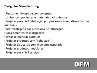 DFM Design for Manufacturing Reduzir o número de componentes Utilizar componentes e materiais padronizados Projetar para fácil fabricação por processos compatíveis com os materiais Tirar vantagens dos processos de fabricação Considerar testes e inspeções  Evitar tolerâncias estreitas Projetar produtos com “robustez” Projetar de acordo com o volume esperado Projetar produtos modulares Projetar para fácil serviço  