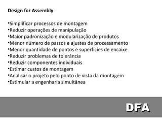 DFA Design for Assembly Simplificar processos de montagem Reduzir operações de manipulação Maior padronização e modularização de produtos Menor número de passos e ajustes de processamento Menor quantidade de pontos e superfícies de encaixe Reduzir problemas de tolerância Reduzir componentes individuais Estimar custos de montagem Analisar o projeto pelo ponto de vista da montagem Estimular a engenharia simultânea 