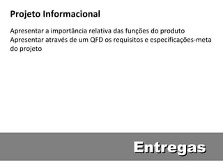 Entregas Projeto Informacional Apresentar a import ância relativa das funções do produto Apresentar através de um QFD os requisitos e especificações-meta do projeto 