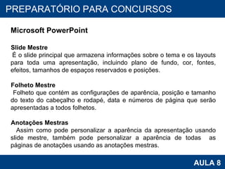 PROAB 2010 AULA 8 PREPARATÓRIO PARA CONCURSOS Microsoft PowerPoint Slide Mestre É o slide principal que armazena informações sobre o tema e os layouts para toda uma apresentação, incluindo plano de fundo, cor, fontes, efeitos, tamanhos de espaços reservados e posições.  Folheto Mestre Folheto que contém as configurações de aparência, posição e tamanho do texto do cabeçalho e rodapé, data e números de página que serão apresentadas a todos folhetos.  Anotações Mestras Assim como pode personalizar a aparência da apresentação usando slide mestre, também pode personalizar a aparência de todas  as páginas de anotações usando as anotações mestras. 