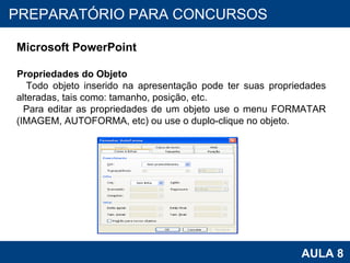 PROAB 2010 AULA 8 PREPARATÓRIO PARA CONCURSOS Microsoft PowerPoint Propriedades do Objeto Todo objeto inserido na apresentação pode ter suas propriedades alteradas, tais como: tamanho, posição, etc.  Para editar as propriedades de um objeto use o menu FORMATAR (IMAGEM, AUTOFORMA, etc) ou use o duplo-clique no objeto. 