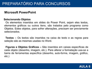 PROAB 2010 AULA 8 PREPARATÓRIO PARA CONCURSOS Microsoft PowerPoint Selecionando Objetos Os elementos inseridos em slides do Power Point, sejam eles textos, elementos gráficos ou outros itens, são tratados pelo programa como Objetos. Estes objetos, para sofrer alterações, precisam ser previamente selecionados. Textos  – Os textos são inseridos na caixa de texto e as regras para seleção são as mesmas usadas no Word. Figuras e Objetos Gráficos –  São inseridos em caixas específicas de cada objeto (desenho, imagem, etc.). Para alterar a formatação usa-se a barra de ferramentas específica (desenho, auto-forma, imagem, gráfico, etc.) 