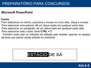 PROAB 2010 AULA 8 PREPARATÓRIO PARA CONCURSOS Microsoft PowerPoint Textos Para selecionar um trecho, posicione o mouse no início dele, clique e arraste. Para selecionar uma palavra, dê um clique-duplo em qualquer parte dela. Para selecionar um parágrafo, dê um clique-triplo em qualquer parte dele. Para selecionar todo o texto, tecle  CTRL + T . Também pode usar os métodos de seleção pelo teclado, apenas no espaço de texto que estiver sendo editado no momento. 