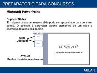 PROAB 2010 AULA 8 PREPARATÓRIO PARA CONCURSOS Microsoft PowerPoint Duplicar Slides Em alguns casos um mesmo slide pode ser aproveitado para construir outros. O objetivo é aproveitar alguns elementos de um slide e alterando detalhes nos demais.  Slide  Duplicado CTRL+D Duplica os slides selecionados 