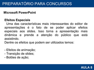 PROAB 2010 AULA 8 PREPARATÓRIO PARA CONCURSOS Microsoft PowerPoint Efeitos Especiais Uma das características mais interessantes do editor de apresentações é o fato de se poder aplicar efeitos especiais aos slides. Isso torna a apresentação mais dinâmica e prende a atenção do público que está assistindo. Dentre os efeitos que podem ser utilizados temos: - Efeitos de animação; - Transição de slides; - Botões de ação; 