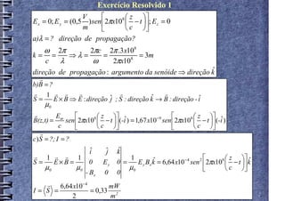 Exercício Resolvido 1
                      V               z 
E x = 0; E y = (0,5     ) sen 2πx108  − t ; E z = 0
                      m               c 
a)λ = ? direção de propagação?
    ω     2π             2πc
                2π .3 x108
k= =   ⇒λ =   =            = 3m
  c  λ      ω    2πx10  8

                                                       ˆ
direção de propagação : argumento da senóide ⇒ direção k
  r
b)B = ?
r 1 r r         r               r               r
S=      E × B ⇒ E : direção j
                            ˆ ; S : direção k → B : direção - i
                                            ˆ                 ˆ
    µ0
r         E            z  ˆ                                 z  ˆ
B(z,t) = m sen 2πx108  − t  (-i ) = 1,67 x10 −9 sen 2πx108  − t  (-i )
           c           c                                    c 
   r
c) S = ?; I = ?
                 ˆ
                 i              ˆ
                                j   ˆ
                                    k
r 1 r r 1                               1                                        z  ˆ
S=    E×B =      0             Ey   0 =    E y Bx k = 6,64 x10 − 4 sen 2 2πx108  − t  k
                                                  ˆ
   µ0       µ0                          µ0                                       c 
               - Bx            0    0
   r 6,64 x10 − 4       mW
I= S =            = 0,33 2
         2              m
 