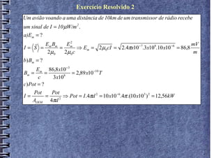 Exercício Resolvido 2
Um avião voando a uma distância de 10km de um transmissor de rádio recebe
um sinal de I = 10 µW/m 2 .
a)Em = ?
    r    Em Bm     2
                  Em                                                     mV
I= S =         =      ⇒ Em = 2µ 0 cI = 2.4πx10 −7.3x108.10 x10 −6 = 86,8
          2µ 0   2µ0c                                                     m
b) Bm = ?
      Em 86,8 x10 −3
Bm =       =         = 2,89 x10 −10 T
       c     3x108
c) Pot = ?
     Pot   Pot
I=       =      ⇒ Pot = I .4πd 2 = 10 x10 −6.4π .(10 x103 ) 2 = 12,56kW
     AOEM 4πd 2
 