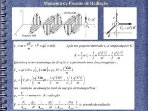 Momento de Pressão de Radiação




           qE     r     r    r
v y = at =    t ( F = q E = ma )        Após um pequeno intervalo t1 , a carga adquire K :
           m
                                                       1 2 1 q 2 E 2t12 1 q 2 E 2t12
                                                 K = mv y = m     2
                                                                       =
                                                       2    2   m        2 m
Quando q se move ao longo da direção y, experimenta uma força magnética :
r        r r
                (        )
                                         2
Fm = qv × B = q v y ˆ × Bk
                      j   ˆ = qv Bi = q EBt i
                                    ˆ          ˆ
                                 y
                                           m
                             1 q 2 EBt12 1  1 q 2 E 2t12 
      t1        t1 2
                  q EBt
p x = ∫ Fx dt = ∫       dt =            =   2 m        
      0         0
                     m       2 m           c             
Na condição de absorção total da energia eletromagnética :
     U
p x = ⇒ momento de radiação
     c
      F     dp   1       dU      1      Pot 1
Pr = r = x .           =     .        =      . ⇒ pressão de radiação
     Asreta  dt Asreta    dt c. Asreta Asreta c
 
