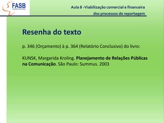 Aula 8 -Viabilização comercial e financeira dos processos de reportagemResenha do textop. 346 (Orçamento) à p. 364 (Relatório Conclusivo) do livro:KUNSK, Margarida Kroling. Planejamento de Relações Públicas na Comunicação. São Paulo: Summus. 2003