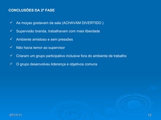 07/11/11 CONCLUSÕES DA 2ª FASE As moças gostavam da sala (ACHAVAM DIVERTIDO ) Supervisão branda, trabalhavam com mais liberdade Ambiente amistoso e sem pressões Não havia temor ao supervisor Criaram um grupo participativo inclusive fora do ambiente de trabalho O grupo desenvolveu liderança e objetivos comuns 