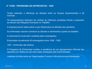 07/11/11 3ª  FASE - PROGRAMA DE ENTREVISTAS - 1928 Tentar entender a diferença de atitudes entre os Grupos Experimentais e de Controle Os pesquisadores deixaram de verificar as melhores condições físicas e passaram ao estudo das Relações Humanas no Trabalho A empresa pouco sabia sobre o que influenciava as atitudes dos operários.  As entrevistas visavam conhecer as atitudes e sentimentos quanto ao trabalho. A entrevista foi muito bem recebida pelos empregados Entrevistam anualmente 40 empregados entre 1928 - 1930  1931 - Entrevista não diretiva O Programa de Entrevistas revelou a existência de um Agrupamento Informal dos operários em defesa do seu bem-estar ameaçado pela Administração. Lealdade dividida entre as Organizações Formal e Informal provoca inquietação. 