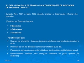 07/11/11 4ª  FASE - NOVA SALA DE PROVAS - SALA OBSERVAÇÕES DE MONTAGEM DE TERMINAIS - NOV/1931  Duração Nov. 1931 a Maio 1932 visando analisar a Organização Informal dos operários Escolheu um Grupo de Homens 9 Operários 9 Soldadores 2 Inspetores Usavam de artimanha - logo que julgavam satisfatória sua produção reduziam o ritmo. Produção de um dia deficitário compensava falta de outro dia. Passaram a apresentar certa uniformidade de sentimentos e solidariedade grupal. Desenvolveram métodos para assegurar fidelidade ao grupo (puniam os delatores). Foi observado que: 