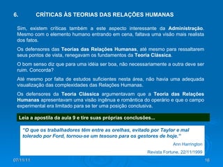 07/11/11 6. CRÍTICAS ÀS TEORIAS DAS RELAÇÕES HUMANAS Sim, existem críticas também a este aspecto interessante da  Administração . Mesmo com o elemento humano entrando em cena, faltava uma visão mais realista dos fatos. Os defensores das  Teorias das Relações Humanas , até mesmo para ressaltarem seus pontos de vista, renegavam os fundamentos da  Teoria Clássica . O bom senso diz que para uma idéia ser boa, não necessariamente a outra deve ser ruim. Concorda? Até mesmo por falta de estudos suficientes nesta área, não havia uma adequada visualização das complexidades das Relações Humanas. Os defensores da  Teoria Clássica  argumentavam que a  Teoria das Relações Humanas  apresentavam uma visão ingênua e romântica do operário e que o campo experimental era limitado para se ter uma posição conclusiva. Leia a apostila da aula 9 e tire suas próprias conclusões... “ O que os trabalhadores têm entre as orelhas, evitado por Taylor e mal tolerado por Ford, tornou-se um tesouro para os gestores de hoje.” Ann Harrington Revista Fortune, 22/11/1999 