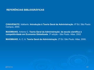 07/11/11 CHIAVENATO , Idalberto.  Introdução à Teoria Geral da Administração . 6ª Ed. São Paulo: Campus, 2000. MAXIMIANO , Antonio C.  Teoria Geral da Administração: da escola científica à competitividade em Economia Globalizada . 3ª edição - São Paulo. Atlas. 2002 MAXIMIANO , A. C. A.  Teoria Geral da Administração . 2ª Ed. São Paulo: Atlas, 2000. REFERÊNCIAS BIBLIOGRÁFICAS 