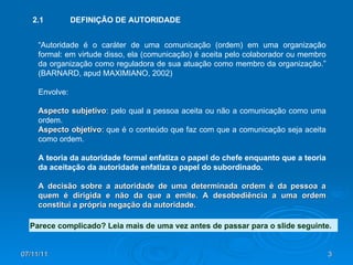 07/11/11 “ Autoridade é o caráter de uma comunicação (ordem) em uma organização formal: em virtude disso, ela (comunicação) é aceita pelo colaborador ou membro da organização como reguladora de sua atuação como membro da organização.” (BARNARD, apud MAXIMIANO, 2002) Envolve: Aspecto subjetivo : pelo qual a pessoa aceita ou não a comunicação como uma ordem. Aspecto objetivo : que é o conteúdo que faz com que a comunicação seja aceita como ordem. A teoria da autoridade formal enfatiza o papel do chefe enquanto que a teoria da aceitação da autoridade enfatiza o papel do subordinado. A decisão sobre a autoridade de uma determinada ordem é da pessoa a quem é dirigida e não da que a emite. A desobediência a uma ordem constitui a própria negação da autoridade. 2.1  DEFINIÇÃO DE AUTORIDADE Parece complicado? Leia mais de uma vez antes de passar para o slide seguinte. 
