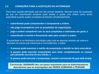 07/11/11 Para fazer aquela afirmação que nos fez pensar bastante, Barnard parte da suposição de que um subordinado somente pode aceitar e aceita uma ordem como tendo autoridade quando quatro condições ocorrerem simultaneamente: 2.2 CONDIÇÕES PARA A ACEITAÇÃO DA AUTORIDADE A autoridade é um fenômeno psicológico pelo qual as pessoas aceitam as ordens e decisões de outras sob influências e circunstâncias, a saber: subordinado pode compreender e compreende a ordem; não julga incompatível com os propósitos da organização; julga a ordem compatível com os seus propósitos e interesses em geral; e subordinado é mental e fisicamente apto para cumprir a ordem. A pessoa pode examinar o mérito da proposição e decidir se deve executá-la; A pessoa pode executar proposições sem estar completamente ou mesmo parcialmente convicta de seu mérito; e A pessoa pode executar a proposição, mesmo convencida de que está errada. Concluindo: BARNARD deu um passo importante para os Administradores descobrirem que os empregados são SERES HUMANOS e PENSAM! 