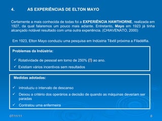 07/11/11 4. AS EXPERIÊNCIAS DE ELTON MAYO Certamente a mais conhecida de todas foi a  EXPERIÊNCIA HAWTHORNE , realizada em 1927, da qual falaremos um pouco mais adiante. Entretanto,  Mayo  em 1923 já tinha alcançado notável resultado com uma outra experiência. (CHIAVENATO, 2000) Em 1923, Elton Mayo conduziu uma pesquisa em Indústria Têxtil próxima a Filadélfia. Problemas da Indústria: Rotatividade de pessoal em torno de 250%  (!)  ao ano. Existiam vários incentivos sem resultados Medidas adotadas: introduziu o intervalo de descanso Deixou a critério dos operários a decisão de quando as máquinas deveriam ser paradas Contratou uma enfermeira 
