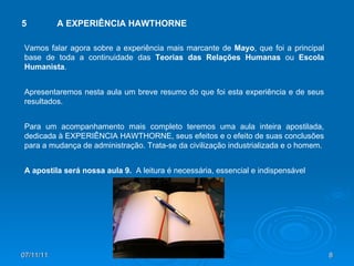 07/11/11 5 A EXPERIÊNCIA HAWTHORNE Vamos falar agora sobre a experiência mais marcante de  Mayo , que foi a principal base de toda a continuidade das  Teorias das Relações Humanas  ou  Escola Humanista . Apresentaremos nesta aula um breve resumo do que foi esta experiência e de seus resultados.  Para um acompanhamento mais completo teremos uma aula inteira apostilada, dedicada à EXPERIÊNCIA HAWTHORNE, seus efeitos e o efeito de suas conclusões para a mudança de administração. Trata-se da civilização industrializada e o homem. A apostila será nossa aula 9.  A leitura é necessária, essencial e indispensável 