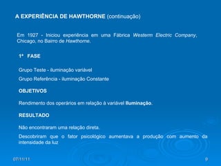 07/11/11 A EXPERIÊNCIA DE HAWTHORNE  (continuação) Em 1927 - Iniciou experiência em uma Fábrica  Westerm Electric Company , Chicago, no Bairro de  Hawthorne . Grupo Teste - iluminação variável Grupo Referência - iluminação Constante 1ª  FASE OBJETIVOS Rendimento dos operários em relação à variável  Iluminação . Não encontraram uma relação direta. Descobriram que o fator psicológico aumentava a produção com aumento da intensidade da luz RESULTADO 