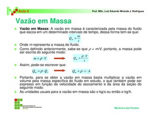 Aula 8                                           Prof. MSc. Luiz Eduardo Miranda J. Rodrigues



Vazão em Massa
 Vazão em Massa: A vazão em massa é caracterizada pela massa do fluido
 que escoa em um determinado intervalo de tempo, dessa forma tem-se que:
                                    m
                               Qm =
                                    t
 Onde m representa a massa do fluido.
 Como definido anteriormente, sabe-se que ρ = m/V, portanto, a massa pode
 ser escrita do seguinte modo:
                                      ρ ⋅V
           m = ρ ⋅V              Qm =
                                         t
 Assim, pode-se escrever que:
         Qm = ρ ⋅ Qv            Qm = ρ ⋅ v ⋅ A
 Portanto, para se obter a vazão em massa basta multiplicar a vazão em
 volume pela massa específica do fluido em estudo, o que também pode ser
 expresso em função da velocidade do escoamento e da área da seção do
 seguinte modo:
 As unidades usuais para a vazão em massa são o kg/s ou então o kg/h.



                                                                   Mecânica dos Fluidos
 