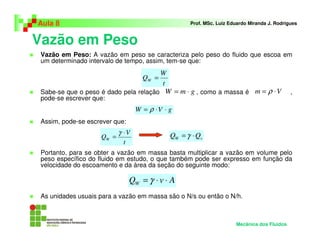 Aula 8                                               Prof. MSc. Luiz Eduardo Miranda J. Rodrigues



Vazão em Peso
 Vazão em Peso: A vazão em peso se caracteriza pelo peso do fluido que escoa em
 um determinado intervalo de tempo, assim, tem-se que:
                                           W
                                    QW =
                                           t
 Sabe-se que o peso é dado pela relação W = m ⋅ g , como a massa é m = ρ ⋅ V                  ,
 pode-se escrever que:
                                  W = ρ ⋅V ⋅ g
 Assim, pode-se escrever que:
                           γ ⋅V                QW = γ ⋅ Qv
                    QW =
                            t
 Portanto, para se obter a vazão em massa basta multiplicar a vazão em volume pelo
 peso específico do fluido em estudo, o que também pode ser expresso em função da
 velocidade do escoamento e da área da seção do seguinte modo:

                                QW = γ ⋅ v ⋅ A
 As unidades usuais para a vazão em massa são o N/s ou então o N/h.



                                                                       Mecânica dos Fluidos
 