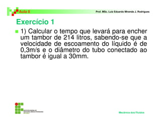 Aula 8                   Prof. MSc. Luiz Eduardo Miranda J. Rodrigues



Exercício 1
 1) Calcular o tempo que levará para encher
 um tambor de 214 litros, sabendo-se que a
 velocidade de escoamento do líquido é de
 0,3m/s e o diâmetro do tubo conectado ao
 tambor é igual a 30mm.




                                           Mecânica dos Fluidos
 