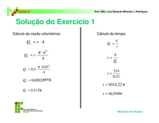 Aula 8                       Prof. MSc. Luiz Eduardo Miranda J. Rodrigues



 Solução do Exercício 1
Cálculo da vazão volumétrica:    Cálculo do tempo:

        Qv = v ⋅ A                               V
                                          Qv =
                                                 t
                   π ⋅d2
      Qv = v ⋅                                 V
                      4                   t=
                                               Qv
                   π ⋅ 0,03 2
      Qv = 0,3 ⋅                               214
                       4                  t=
                                               0,21
      Qv = 0,00021m³/s
                                      t = 1014,22 s
      Qv = 0,21 l/s
                                      t = 16,9 min



                                                  Mecânica dos Fluidos
 