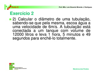 Aula 8                   Prof. MSc. Luiz Eduardo Miranda J. Rodrigues



Exercício 2
 2) Calcular o diâmetro de uma tubulação,
 sabendo-se que pela mesma, escoa água a
 uma velocidade de 6m/s. A tubulação está
 conectada a um tanque com volume de
 12000 litros e leva 1 hora, 5 minutos e 49
 segundos para enchê-lo totalmente.




                                           Mecânica dos Fluidos
 