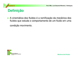 Aula 8                            Prof. MSc. Luiz Eduardo Miranda J. Rodrigues



Definição
 A cinemática dos fluidos é a ramificação da mecânica dos
 fluidos que estuda o comportamento de um fluido em uma

 condição movimento.




                                                    Mecânica dos Fluidos
 