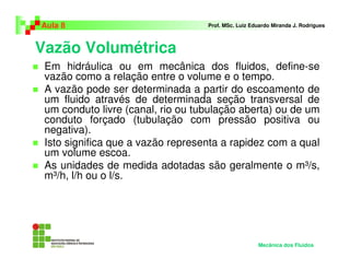Aula 8                             Prof. MSc. Luiz Eduardo Miranda J. Rodrigues



Vazão Volumétrica
 Em hidráulica ou em mecânica dos fluidos, define-se
 vazão como a relação entre o volume e o tempo.
 A vazão pode ser determinada a partir do escoamento de
 um fluido através de determinada seção transversal de
 um conduto livre (canal, rio ou tubulação aberta) ou de um
 conduto forçado (tubulação com pressão positiva ou
 negativa).
 Isto significa que a vazão representa a rapidez com a qual
 um volume escoa.
 As unidades de medida adotadas são geralmente o m³/s,
 m³/h, l/h ou o l/s.




                                                     Mecânica dos Fluidos
 