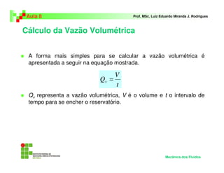 Aula 8                                 Prof. MSc. Luiz Eduardo Miranda J. Rodrigues



Cálculo da Vazão Volumétrica


 A forma mais simples para se calcular a vazão volumétrica é
 apresentada a seguir na equação mostrada.

                                  V
                           Qv =
                                  t
 Qv representa a vazão volumétrica, V é o volume e t o intervalo de
 tempo para se encher o reservatório.




                                                          Mecânica dos Fluidos
 