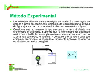 Aula 8                                  Prof. MSc. Luiz Eduardo Miranda J. Rodrigues




Método Experimental
 Um exemplo clássico para a medição de vazão é a realização do
 cálculo a partir do enchimento completo de um reservatório através
 da água que escoa por uma torneira aberta como mostra a figura.
 Considere que ao mesmo tempo em que a torneira é aberta um
 cronômetro é acionado. Supondo que o cronômetro foi desligado
 assim que o balde ficou completamente cheio marcando um tempo
 t, uma vez conhecido o volume V do balde e o tempo t para seu
 completo enchimento, a equação é facilmente aplicável resultando
 na vazão volumétrica desejada.



                                                       V
                                                  Qv =
                                                       t



                                                          Mecânica dos Fluidos
 