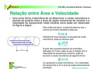 Aula 8                                      Prof. MSc. Luiz Eduardo Miranda J. Rodrigues



Relação entre Área e Velocidade
 Uma outra forma matemática de se determinar a vazão volumétrica é
 através do produto entre a área da seção transversal do conduto e a
 velocidade do escoamento neste conduto como pode ser observado
 na figura a seguir.
                           Pela análise da figura, é possível observar que o
                           volume do cilindro tracejado é dado por:

                                            V =d⋅A
                           Substituindo essa equação na equação de vazão
                           volumétrica, pode-se escrever que:
                                                   d⋅A
                                            Qv =
                                                    t
                           A partir dos conceitos básicos de cinemática
                           aplicados em Física, sabe-se que a relação d/t é a
                           velocidade do escoamento, portanto, pode-se
                           escrever a vazão volumétrica da seguinte forma:
                                            Qv = v ⋅ A
                           Qv representa a vazão volumétrica, v é a velocidade
                           do escoamento e A é a área da seção transversal da
                           tubulação.                      Mecânica dos Fluidos
 