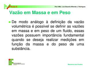 Aula 8                   Prof. MSc. Luiz Eduardo Miranda J. Rodrigues



Vazão em Massa e em Peso
De modo análogo à definição da vazão
volumétrica é possível se definir as vazões
em massa e em peso de um fluido, essas
vazões possuem importância fundamental
quando se deseja realizar medições em
função da massa e do peso de uma
substância.



                                           Mecânica dos Fluidos
 