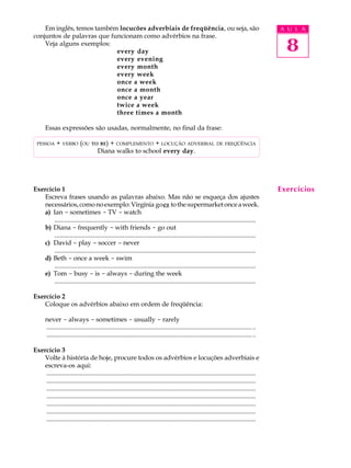 Em inglês, temos também locucões adverbiais de freqüência, ou seja, são                                                                A U L A
conjuntos de palavras que funcionam como advérbios na frase.
    Veja alguns exemplos:
                            every day                                                                                                        8
                            every evening
                            every month
                            every week
                            once a week
                            once a month
                            once a year
                            twice a week
                            three times a month

      Essas expressões são usadas, normalmente, no final da frase:

  PESSOA     + VERBO (OU TO BE) + COMPLEMENTO + LOCUÇÃO ADVERBIAL                                              DE FREQÜÊNCIA
                           Diana walks to school every day.




Exercício 1                                                                                                                                Exercícios
   Escreva frases usando as palavras abaixo. Mas não se esqueça dos ajustes
   necessários, como no exemplo: Virgínia goes to the supermarket once a week.
   a) Ian - sometimes - TV - watch
       ............................................................................................................................
   b) Diana - frequently - with friends - go out
       ............................................................................................................................
   c) David - play - soccer - never
       ............................................................................................................................
   d) Beth - once a week - swim
       ............................................................................................................................
   e) Tom - busy - is - always - during the week
       ............................................................................................................................

Exercício 2
   Coloque os advérbios abaixo em ordem de freqüência:

      never - always - sometimes - usually - rarely
      ............................................................................................................................... ..
      ............................................................................................................................... ..

Exercício 3
   Volte à história de hoje, procure todos os advérbios e locuções adverbiais e
   escreva-os aqui:
    .................................................................................................................................
    .................................................................................................................................
    .................................................................................................................................
    .................................................................................................................................
    .................................................................................................................................
    .................................................................................................................................
    .................................................................................................................................
 