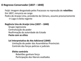O Regresso Conservador (1837 – 1840)
Feijó: imagem desgastada pelos fracassos na repressão de rebeliões
Em 1837, renuncia ao cargo
Pedro de Araújo Lima, presidente da Câmara, assume provisoriamente
→ Logo é eleito regente
Regência Una de Araújo Lima (1837 – 1840)
Grupo regressista
Centralização do poder
Reafirmação da autoridade do Estado
Pacto com as elites
Lei Interpretativa do Ato Adicional (1840)
Limitação do poder das Assembleias Provinciais
Controle das forças policias e judiciais
Efeito contrário
Rebeliões ganham força
Participação dos liberais exaltados
 