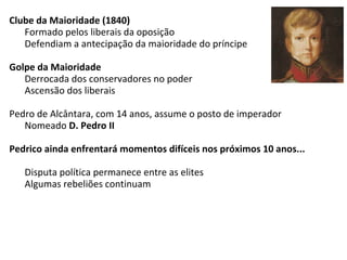 Clube da Maioridade (1840)
Formado pelos liberais da oposição
Defendiam a antecipação da maioridade do príncipe
Golpe da Maioridade
Derrocada dos conservadores no poder
Ascensão dos liberais
Pedro de Alcântara, com 14 anos, assume o posto de imperador
Nomeado D. Pedro II
Pedrico ainda enfrentará momentos difíceis nos próximos 10 anos...
Disputa política permanece entre as elites
Algumas rebeliões continuam
 