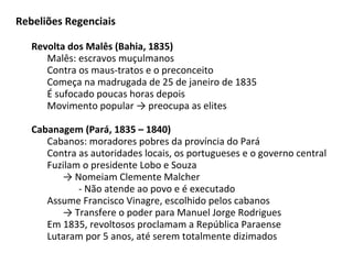 Rebeliões Regenciais
Revolta dos Malês (Bahia, 1835)
Malês: escravos muçulmanos
Contra os maus-tratos e o preconceito
Começa na madrugada de 25 de janeiro de 1835
É sufocado poucas horas depois
Movimento popular → preocupa as elites
Cabanagem (Pará, 1835 – 1840)
Cabanos: moradores pobres da província do Pará
Contra as autoridades locais, os portugueses e o governo central
Fuzilam o presidente Lobo e Souza
→ Nomeiam Clemente Malcher
- Não atende ao povo e é executado
Assume Francisco Vinagre, escolhido pelos cabanos
→ Transfere o poder para Manuel Jorge Rodrigues
Em 1835, revoltosos proclamam a República Paraense
Lutaram por 5 anos, até serem totalmente dizimados
 
