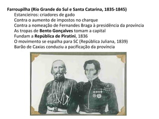 Farroupilha (Rio Grande do Sul e Santa Catarina, 1835-1845)
Estancieiros: criadores de gado
Contra o aumento de impostos no charque
Contra a nomeação de Fernandes Braga à presidência da província
As tropas de Bento Gonçalves tomam a capital
Fundam a República de Piratini, 1836
O movimento se espalha para SC (República Juliana, 1839)
Barão de Caxias conduziu a pacificação da província
 