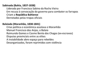 Sabinada (Bahia, 1837-1838)
Liderada por Francisco Sabino da Rocha Vieira
Em recusa à convocação do governo para combater os farrapos
Criam a República Bahiense
Derrotados pelas tropas oficiais
Balaiada (Maranhão, 1838-1841)
Crise política e econômica assolava o Maranhão
Manuel Francisco dos Anjos, o Balaio
Raimundo Gomes e Cosme Bento das Chagas (ex-escravos)
Disputas provinciais entre as elites
A instabilidade abre espaço para rebeldes
Desorganizados, foram reprimidos com violência
 