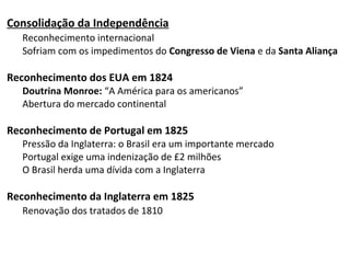 Consolidação da Independência
Reconhecimento internacional
Sofriam com os impedimentos do Congresso de Viena e da Santa Aliança
Reconhecimento dos EUA em 1824
Doutrina Monroe: “A América para os americanos”
Abertura do mercado continental
Reconhecimento de Portugal em 1825
Pressão da Inglaterra: o Brasil era um importante mercado
Portugal exige uma indenização de £2 milhões
O Brasil herda uma dívida com a Inglaterra
Reconhecimento da Inglaterra em 1825
Renovação dos tratados de 1810
 
