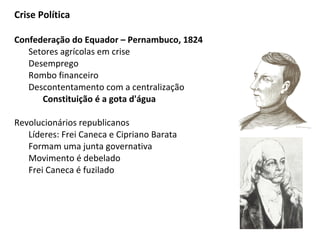 Crise Política
Confederação do Equador – Pernambuco, 1824
Setores agrícolas em crise
Desemprego
Rombo financeiro
Descontentamento com a centralização
Constituição é a gota d'água
Revolucionários republicanos
Líderes: Frei Caneca e Cipriano Barata
Formam uma junta governativa
Movimento é debelado
Frei Caneca é fuzilado
 