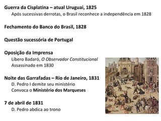 Guerra da Cisplatina – atual Uruguai, 1825
Após sucessivas derrotas, o Brasil reconhece a independência em 1828
Fechamento do Banco do Brasil, 1828
Questão sucessória de Portugal
Oposição da Imprensa
Líbero Badaró, O Observador Constitucional
Assassinado em 1830
Noite das Garrafadas – Rio de Janeiro, 1831
D. Pedro I demite seu ministério
Convoca o Ministério dos Marqueses
7 de abril de 1831
D. Pedro abdica ao trono
 