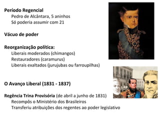 Período Regencial
Pedro de Alcântara, 5 aninhos
Só poderia assumir com 21
Vácuo de poder
Reorganização política:
Liberais moderados (chimangos)
Restauradores (caramurus)
Liberais exaltados (jurujubas ou farroupilhas)
O Avanço Liberal (1831 - 1837)
Regência Trina Provisória (de abril a junho de 1831)
Recompôs o Ministério dos Brasileiros
Transferiu atribuições dos regentes ao poder legislativo
 